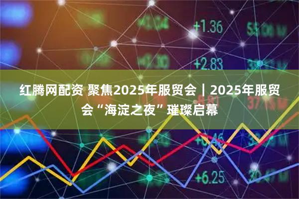 红腾网配资 聚焦2025年服贸会｜2025年服贸会“海淀之夜”璀璨启幕