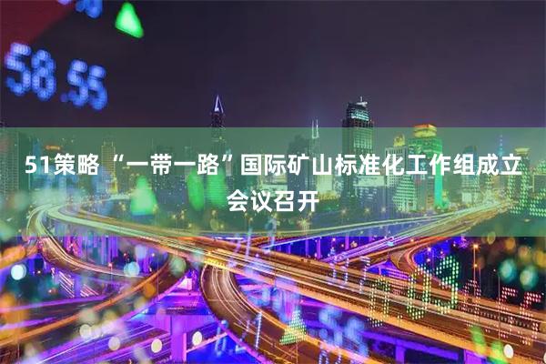 51策略 “一带一路”国际矿山标准化工作组成立会议召开