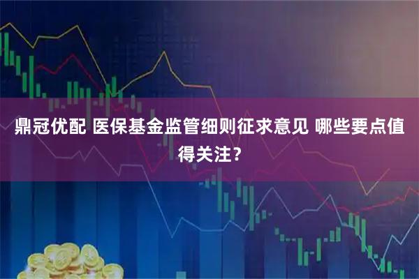 鼎冠优配 医保基金监管细则征求意见 哪些要点值得关注？