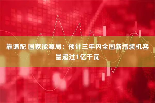 靠谱配 国家能源局：预计三年内全国新增装机容量超过1亿千瓦