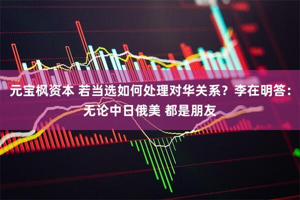 元宝枫资本 若当选如何处理对华关系？李在明答：无论中日俄美 都是朋友