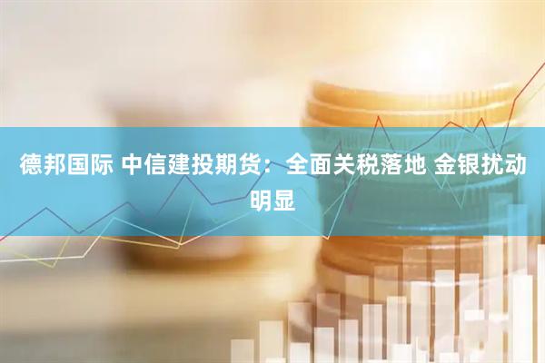 德邦国际 中信建投期货：全面关税落地 金银扰动明显