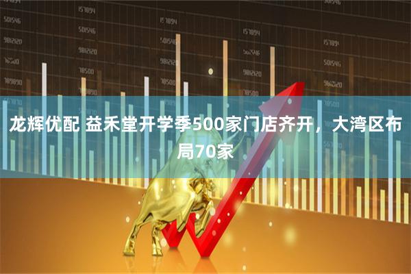 龙辉优配 益禾堂开学季500家门店齐开，大湾区布局70家