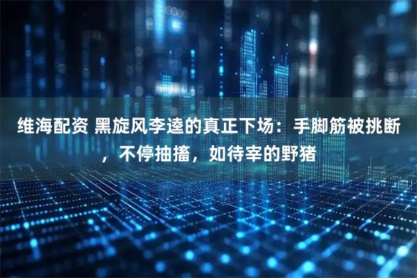 维海配资 黑旋风李逵的真正下场：手脚筋被挑断，不停抽搐，如待宰的野猪