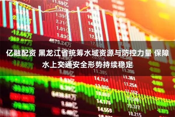 亿融配资 黑龙江省统筹水域资源与防控力量 保障水上交通安全形势持续稳定