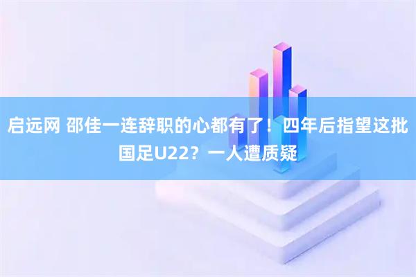 启远网 邵佳一连辞职的心都有了！四年后指望这批国足U22？一人遭质疑