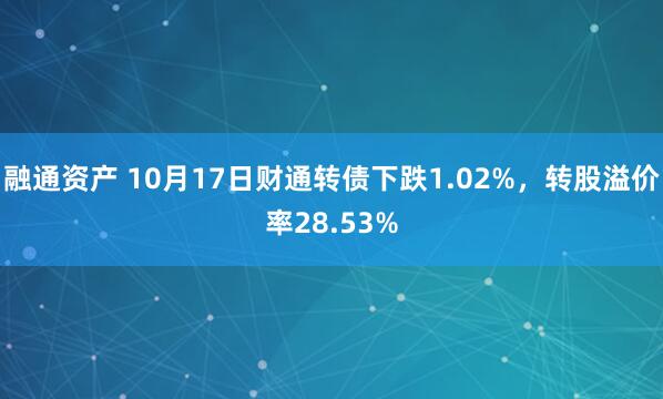融通资产 10月17日财通转债下跌1.02%，转股溢价率28.53%
