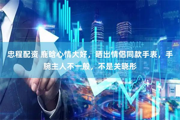 忠程配资 鹿晗心情大好，晒出情侣同款手表，手腕主人不一般，不是关晓彤