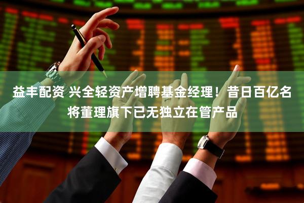 益丰配资 兴全轻资产增聘基金经理！昔日百亿名将董理旗下已无独立在管产品