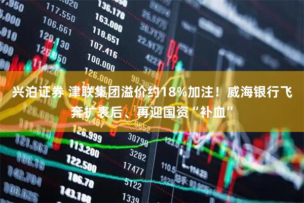 兴泊证券 津联集团溢价约18%加注！威海银行飞奔扩表后、再迎国资“补血”