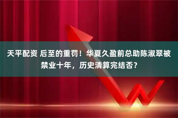 天平配资 后至的重罚！华夏久盈前总助陈淑翠被禁业十年，历史清算完结否？