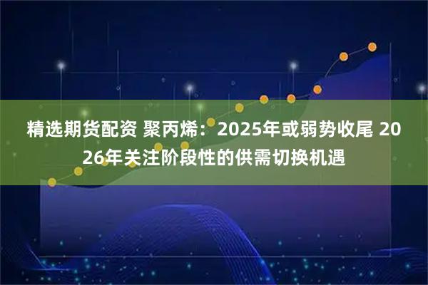 精选期货配资 聚丙烯：2025年或弱势收尾 2026年关注阶段性的供需切换机遇