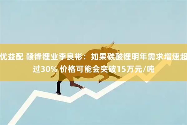 优益配 赣锋锂业李良彬：如果碳酸锂明年需求增速超过30% 价格可能会突破15万元/吨