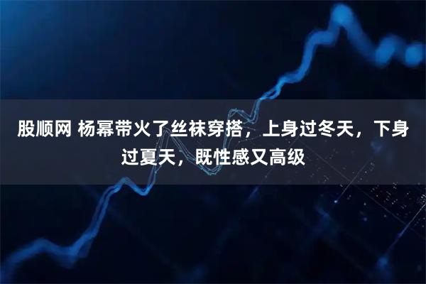 股顺网 杨幂带火了丝袜穿搭，上身过冬天，下身过夏天，既性感又高级