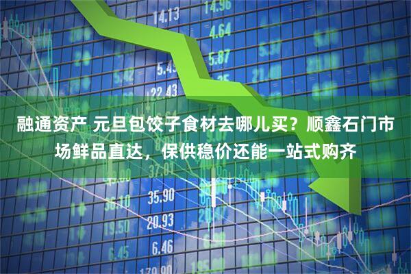 融通资产 元旦包饺子食材去哪儿买？顺鑫石门市场鲜品直达，保供稳价还能一站式购齐