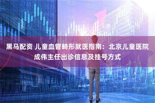 黑马配资 儿童血管畸形就医指南：北京儿童医院成伟主任出诊信息及挂号方式