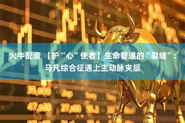 火牛配资 【护“心”使者】生命管道的“裂缝”：马凡综合征遇上主动脉夹层