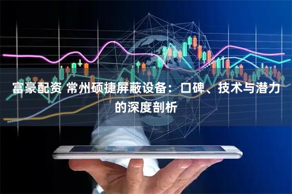 富豪配资 常州硕捷屏蔽设备：口碑、技术与潜力的深度剖析