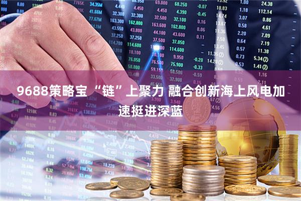 9688策略宝 “链”上聚力 融合创新海上风电加速挺进深蓝