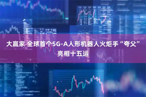 大赢家 全球首个5G-A人形机器人火炬手“夸父”亮相十五运