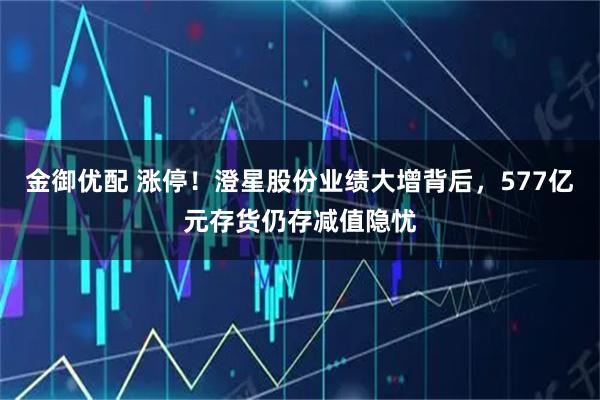 金御优配 涨停！澄星股份业绩大增背后，577亿元存货仍存减值隐忧