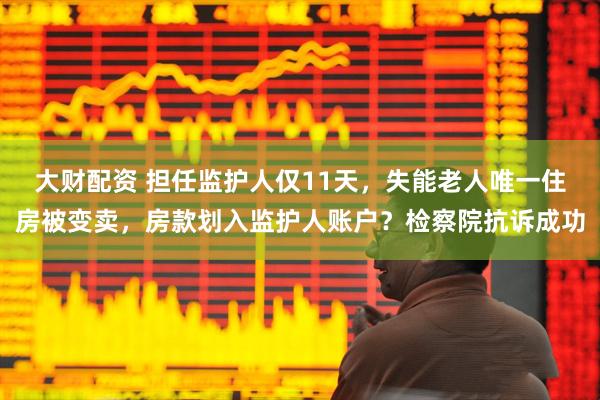 大财配资 担任监护人仅11天，失能老人唯一住房被变卖，房款划入监护人账户？检察院抗诉成功