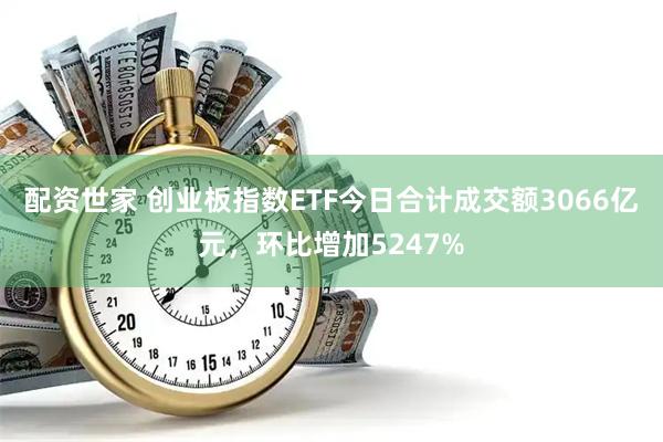 配资世家 创业板指数ETF今日合计成交额3066亿元，环比增加5247%