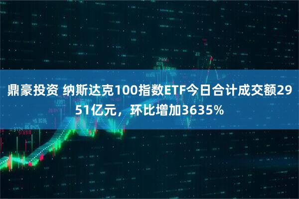 鼎豪投资 纳斯达克100指数ETF今日合计成交额2951亿元，环比增加3635%