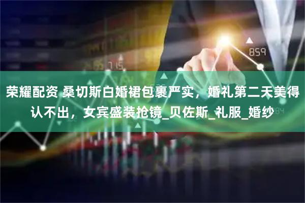 荣耀配资 桑切斯白婚裙包裹严实，婚礼第二天美得认不出，女宾盛装抢镜_贝佐斯_礼服_婚纱