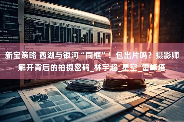 新宝策略 西湖与银河“同框”！包出片吗？摄影师解开背后的拍摄密码_林宇超_星空_雷峰塔