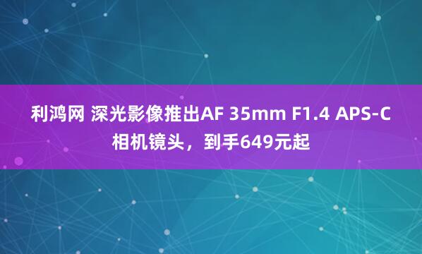 利鸿网 深光影像推出AF 35mm F1.4 APS-C相机镜头，到手649元起