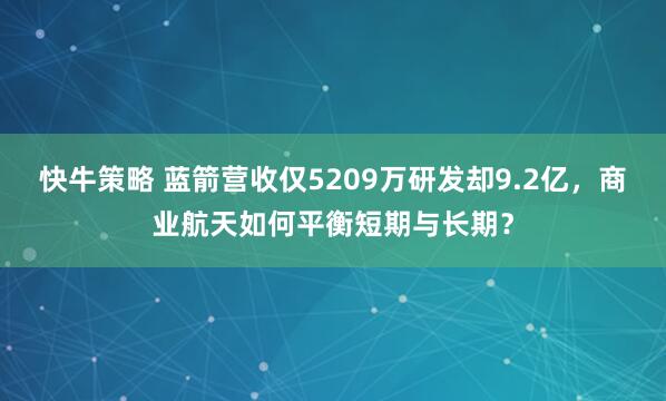 快牛策略 蓝箭营收仅5209万研发却9.2亿，商业航天如何平衡短期与长期？